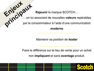 Rajeunir la marque SCOTCH…
… en lui associant de nouvelles valeurs repérables
par le consommateur à l’aide d’une communication
                      moderne


          Maintenir sa position de leader


Faire la différence sur le lieu de vente pour un achat
     non impliquant et sans avantage produit.
 