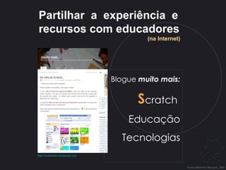Blogue  muito mais: S cratch  Educação Tecnologias Partilhar  a  experiência  e recursos com educadores (na Internet) Teresa Martinho Marques, 2009 http:// muitomais.wordpress.com   