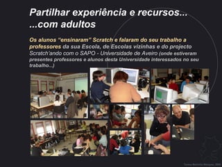 Partilhar experiência e recursos...  ...com adultos   Os alunos “ensinaram” Scratch e falaram do seu trabalho a professores  da sua Escola, de Escolas vizinhas e do projecto   Scratch’ando com o SAPO - Universidade de Aveiro   (onde estiveram presentes professores e alunos desta Universidade interessados no seu trabalho...) Teresa Martinho Marques, 2009 