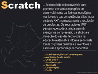 Teresa Martinho Marques, 2009 ... Experimentação com ou sem plano ... Manipulação de media ... Chão baixo ... Paredes amplas ...  Tecto alto ... Cooperação ... Partilha S cratch … foi concebido e desenvolvido para promover um contexto propício ao desenvolvimento da fluência tecnológica nos jovens e das competências ditas “para o século XXI”, nomeadamente a resolução de problemas. Os seus autores (MIT) pensam que poderá, ainda, permitir avançar na compreensão da eficácia e inovação do uso das tecnologias na educação matemática informal (e formal), tornar os jovens criadores e inventores e estimular a aprendizagem cooperativa. 