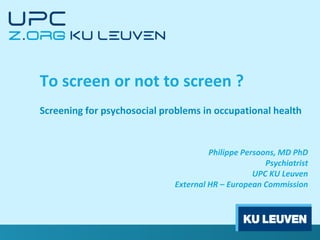 To screen or not to screen ?
Screening for psychosocial problems in occupational health
Philippe Persoons, MD PhD
Psychiatrist
UPC KU Leuven
External HR – European Commission
 