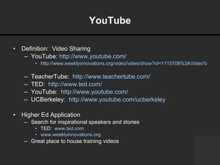 YouTube Definition:  Video Sharing YouTube:  http://www.youtube.com/   http://www.weeklyinnovations.org/video/video/show?id=1115708%3AVideo%3A16320   TeacherTube:  http://www.teachertube.com/   TED:  http://www.ted.com/ YouTube:  http://www.youtube.com/ UCBerkeley:  http://www.youtube.com/ucberkeley   Higher Ed Application Search for inspirational speakers and stories TED:  www.ted.com   www.weeklyinnovations.org   Great place to house training videos 