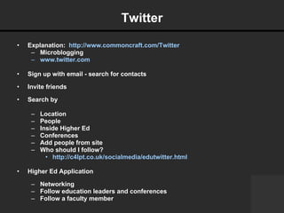 Twitter Explanation:  http://www.commoncraft.com/Twitter Microblogging www.twitter.com   Sign up with email - search for contacts Invite friends Search by Location People Inside Higher Ed Conferences Add people from site  Who should I follow?  http://c4lpt.co.uk/socialmedia/edutwitter.html   Higher Ed Application Networking Follow education leaders and conferences Follow a faculty member 