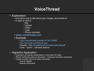 VoiceThread   Explanation:  Innovative way to talk about your images, documents or  5 ways to record Mic Upload Video Type Phone comment www.voicethread.com Example http://voicethread.com/#q.b1191.i13695 http://www.lpga.com/fanbook.aspx   Doodle -  http://voicethread.com/about/doodling/#   User - Quinn – call back feature HigherEd Application: Comment on a photo, presentation or document for class Phone conference about a document – everyone can leave comments   Create a screen shot and make comments how to register Banner screenshot 