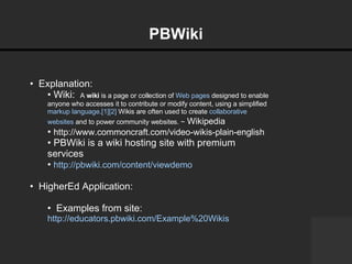 PBWiki   Explanation:  Wiki:  A  wiki  is a page or collection of  Web pages  designed to enable anyone who accesses it to contribute or modify content, using a simplified  markup language . [1] [2]  Wikis are often used to create  collaborative   websites  and to power community websites. ~  Wikipedia   http://www.commoncraft.com/video-wikis-plain-english   PBWiki is a wiki hosting site with premium services  http://pbwiki.com/content/viewdemo   HigherEd Application: Examples from site:  http://educators.pbwiki.com/Example%20Wikis     