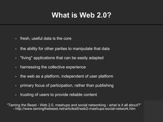 What is Web 2.0? fresh, useful data is the core the ability for other parties to manipulate that data "living" applications that can be easily adapted harnessing the collective experience the web as a platform, independent of user platform primary focus of participation, rather than publishing trusting of users to provide reliable content  “ Taming the Beast - Web 2.0, mashups and social networking - what is it all about?”  - http://www.tamingthebeast.net/articles6/web2-mashups-social-network.htm 