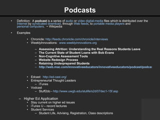 Podcasts Definition:  A  podcast  is a series of  audio  or  video   digital-media  files which is distributed over the  Internet  by  syndicated   download , through  Web feeds , to  portable media players  and  personal computers .  ~ Wikipedia Examples Chronicle:  http://feeds.chronicle.com/chronicle/interviews   WeeklyInnovations:  www.weeklyinnovations.org   Assessing Attrition: Understanding the Real Reasons Students Leave The Current State of Student Loans with Bob Evans Non-Cognitive Assessment Tools   Website Redesign Process   Retaining Underprepared Students http://web.mac.com/innovativeeducators/innovativeeducators/podcast/podcast.html   Edcast:  http://ed-cast.org/   Entrepreneurial Thought Leaders iTunes Vodcast Stuff2do -  http://www.uwgb.edu/stulife/s2d/07dec1-15f.asp   Higher Ed Application Stay current on higher ed issues iTunes U – record lectures Student Services Student Life, Advising, Registration, Class descriptions 