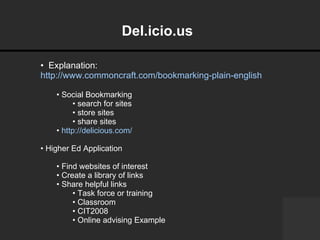 Del.icio.us     Explanation:  http://www.commoncraft.com/bookmarking-plain-english Social Bookmarking  search for sites store sites share sites http://delicious.com/ Higher Ed Application Find websites of interest Create a library of links Share helpful links Task force or training Classroom CIT2008 Online advising Example 
