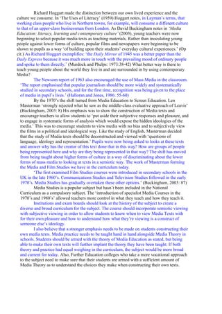 Richard Hoggart made the distinction between our own lived experience and the
culture we consume. In ‘The Uses of Literacy’ (1959) Hoggart notes, in Layman’s terms, that
working class people who live in Northern towns, for example, will consume a different culture
to that of an upper-class businessman from London. As David Buckingham notes in ‘Media
Education: literacy, learning and contemporary culture’ (2003), young teachers were now
beginning to select popular media texts as teaching materials. Rather than inoculating young
people against lower forms of culture, popular films and newspapers were beginning to be
shown to pupils as a way ‘of building upon their students’ everyday cultural experiences.’ (Op
cit.) As Richard Hoggart exemplifies: ‘the Daily Mirror of 1945 was a better paper than the
Daily Express because it was much more in touch with the prevailing mood of ordinary people
and spoke to them directly.’ (Murdock and Phelps: 1973:38-42) What better way is there to
teach young people about the world they live in and are surrounded in by using contemporary
Media?
           The Newsom report of 1963 also encouraged the use of Mass Media in the classroom.
  ‘The report emphasised that popular journalism should be more widely and systematically
  studied in secondary schools, and for the first time, recognition was being given to the place
  of media in pupil’s lives.’ (Halloran and Jones, 1986: 55-60)
           By the 1970’s the shift turned from Media Education to Screen Education. Len
  Masterman ‘strongly rejected what he saw as the middle-class evaluative approach of Leavis’
  (Buckingham, 2003: 8) His emphasis was to show the construction of Media texts and
  encourage teachers to allow students to ‘put aside their subjective responses and pleasure, and
  to engage in systematic forms of analysis which would expose the hidden ideologies of the
  media.’ This was to encourage students to view media with no bias and to subjectively view
  the films in a political and ideological way. Like the study of English, Masterman decided
  that the study of Media texts should be deconstructed and viewed with ‘questions of
  language, ideology and representation.’ Pupils were now being asked to looks at these texts
  and answer why has the creator of this text done that in this way? How are groups of people
  being represented here and why are they being represented in that way? The shift has moved
  from being taught about higher forms of culture in a way of discriminating about the lower
  forms of mass media to looking at texts in a semiotic way. The work of Masterman forming
  the Media and Film Studies we have in the curriculum today.
           ‘The first examined Film Studies courses were introduced in secondary schools in the
  UK in the late 1960’s. Communications Studies and Television Studies followed in the early
  1970’s. Media Studies has gradually overtaken these other options.’ (Buckingham, 2003: 87)
           Media Studies is a popular subject but hasn’t been included in the National
  Curriculum as a compulsory subject. The ‘introduction of specialist Media Courses in the
  1970’s and 1980’s’ allowed teachers more control in what they teach and how they teach it.
           Institutions and exam boards should look at the history of the subject to create a
  diverse and broad curriculum for the subject. The course should incorporate semiotic viewing
  with subjective viewing in order to allow students to know when to view Media Texts with
  for their own pleasure and how to understand how what they’re viewing is a construct of
  someone else’s ideology.
           I also believe that a stronger emphasis needs to be made on students constructing their
  own media texts. Media practice needs to be taught hand in hand alongside Media Theory in
  schools. Students should be armed with the theory of Media Education as stated, but being
  able to make their own texts will further implant the theory they have been taught. If both
  theory and practice had equal weighing in the curriculum, the subject would be more broad
  and current for today. Also, Further Education colleges who take a more vocational approach
  to the subject need to make sure that their students are armed with a sufficient amount of
  Media Theory as to understand the choices they make when constructing their own texts.
 