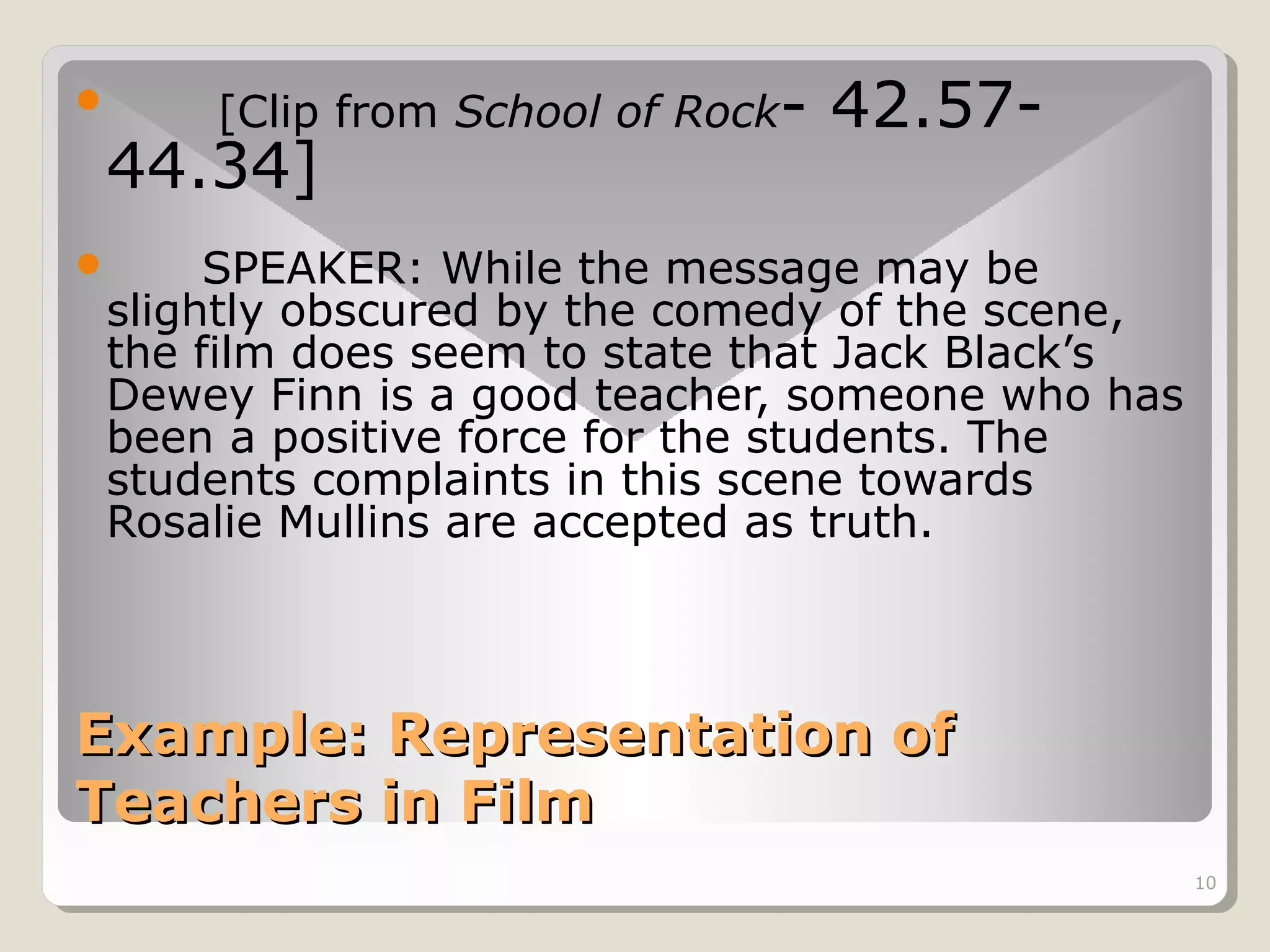 

[Clip from School of Rock-

44.34]

42.57-

SPEAKER: While the message may be
slightly obscured by the comedy of the scene,
the film does seem to state that Jack Black’s
Dewey Finn is a good teacher, someone who has
been a positive force for the students. The
students complaints in this scene towards
Rosalie Mullins are accepted as truth.



Example: Representation of
Teachers in Film
10

 