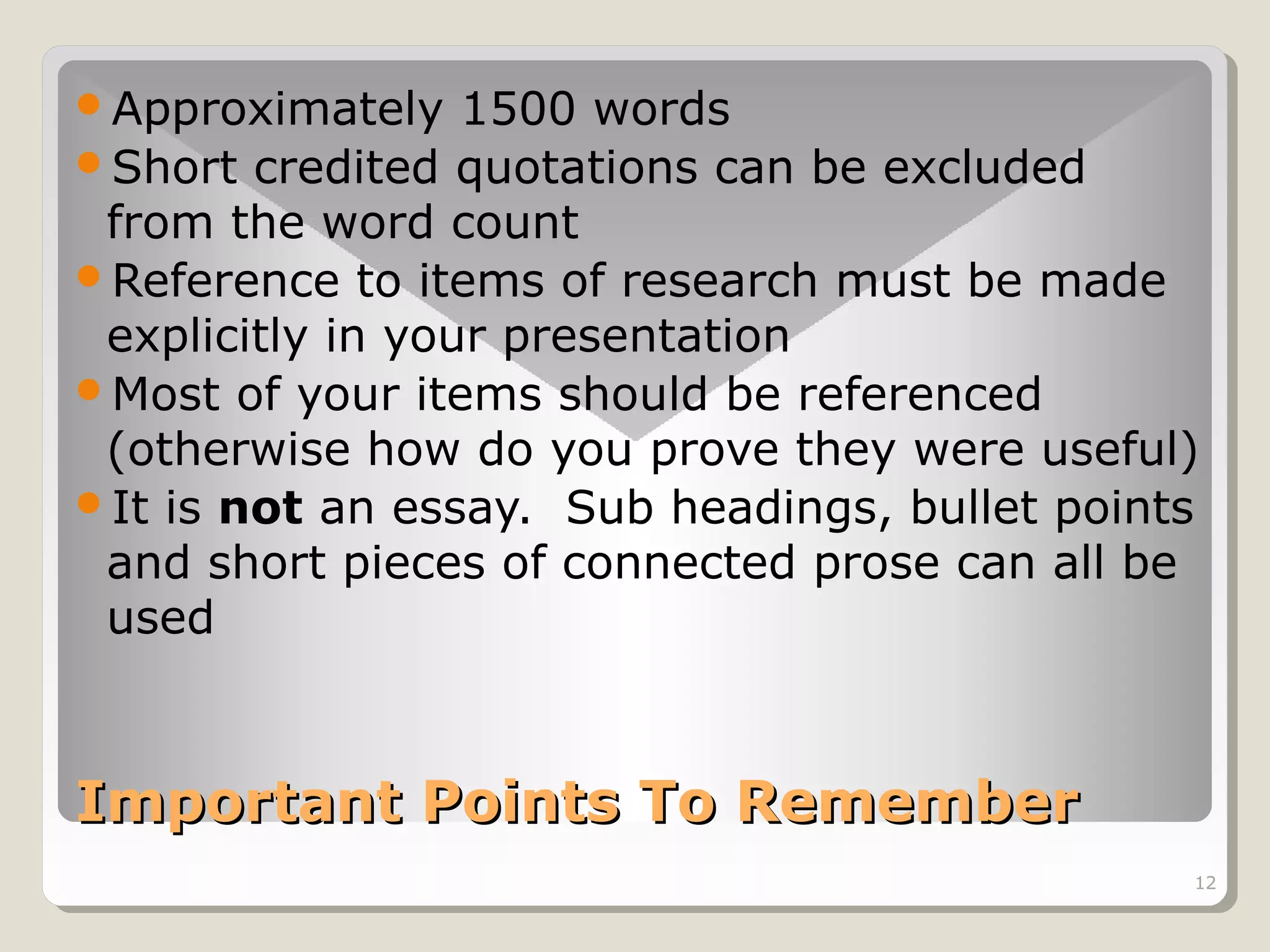 Approximately

1500 words
Short credited quotations can be excluded
from the word count
Reference to items of research must be made
explicitly in your presentation
Most of your items should be referenced
(otherwise how do you prove they were useful)
It is not an essay. Sub headings, bullet points
and short pieces of connected prose can all be
used

Important Points To Remember
12

 
