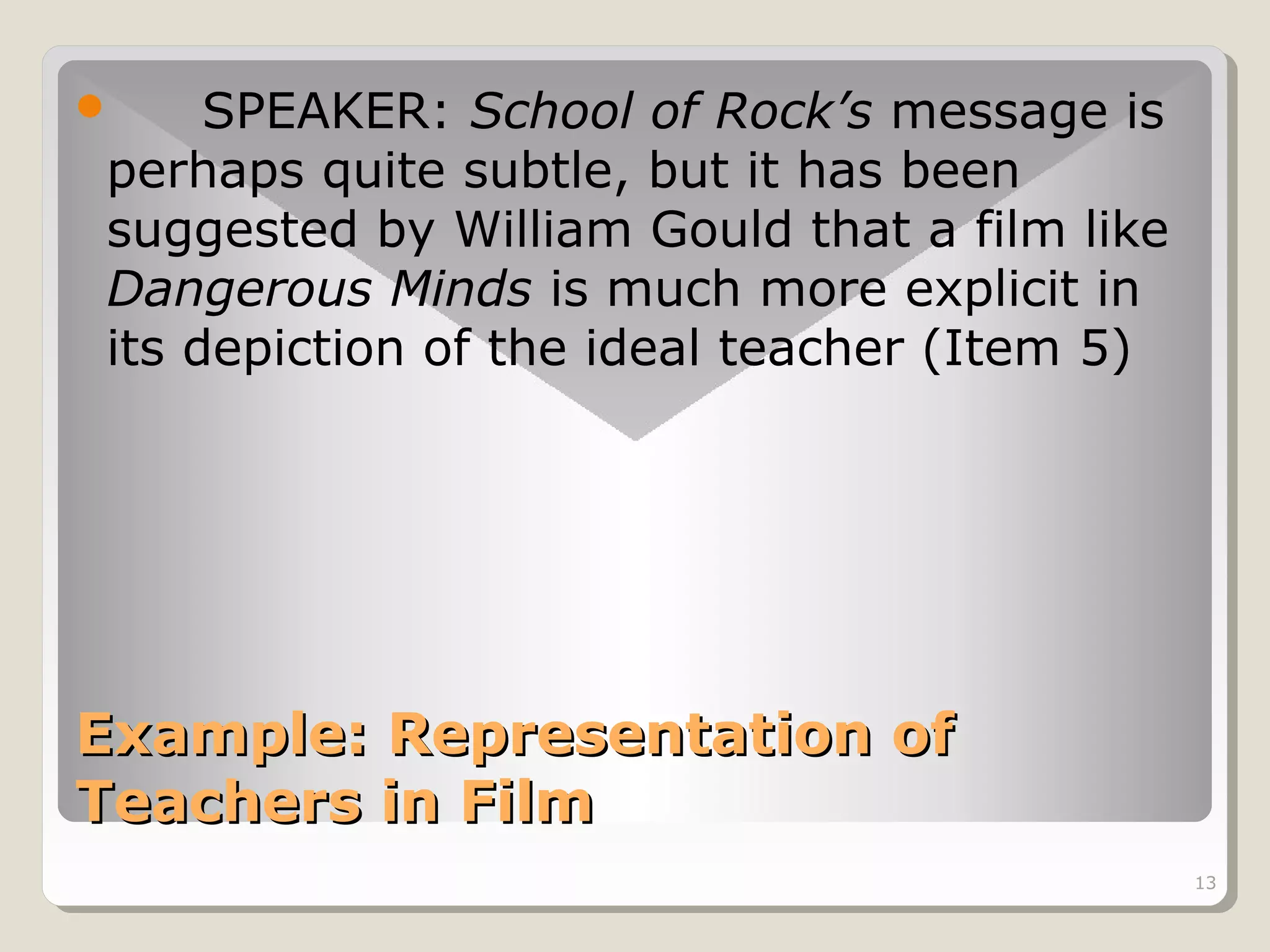 SPEAKER: School of Rock’s message is
perhaps quite subtle, but it has been
suggested by William Gould that a film like
Dangerous Minds is much more explicit in
its depiction of the ideal teacher (Item 5)



Example: Representation of
Teachers in Film
13

 