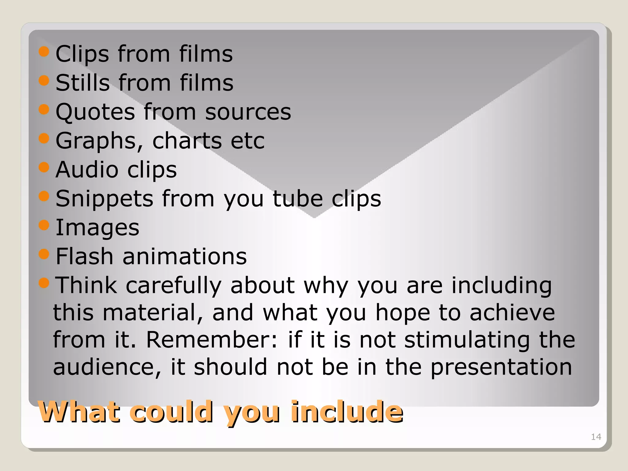 Clips

from films
Stills from films
Quotes from sources
Graphs, charts etc
Audio clips
Snippets from you tube clips
Images
Flash animations
Think carefully about why you are including
this material, and what you hope to achieve
from it. Remember: if it is not stimulating the
audience, it should not be in the presentation

What could you include
14

 