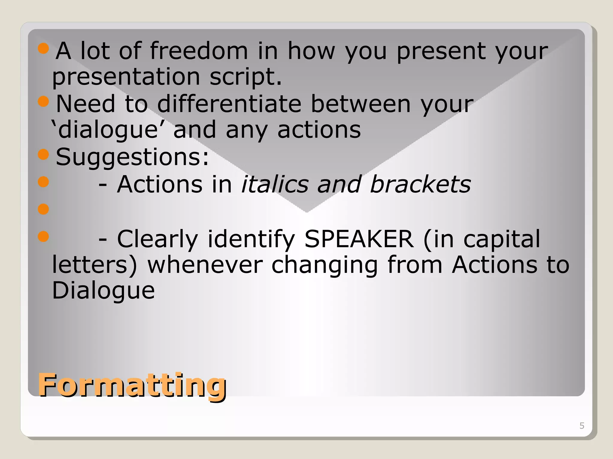 A

lot of freedom in how you present your
presentation script.
Need to differentiate between your
‘dialogue’ and any actions
Suggestions:

- Actions in italics and brackets



- Clearly identify SPEAKER (in capital
letters) whenever changing from Actions to
Dialogue

Formatting
5

 