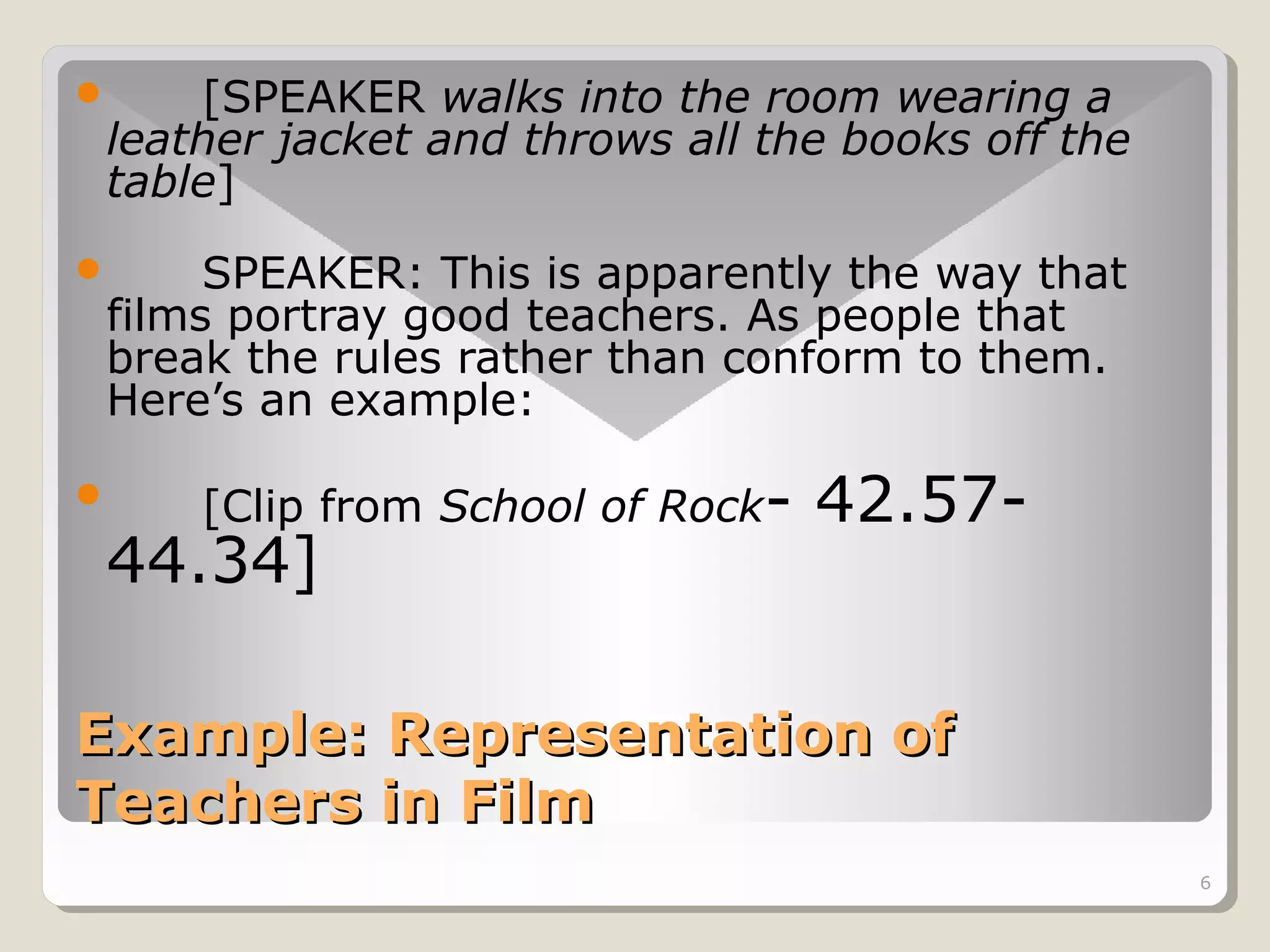 [SPEAKER walks into the room wearing a
leather jacket and throws all the books off the
table]



SPEAKER: This is apparently the way that
films portray good teachers. As people that
break the rules rather than conform to them.
Here’s an example:





[Clip from School of Rock-

44.34]

42.57-

Example: Representation of
Teachers in Film
6

 