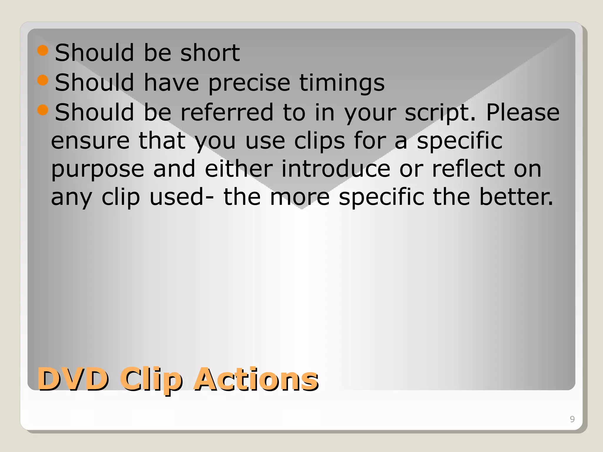 Should

be short
Should have precise timings
Should be referred to in your script. Please
ensure that you use clips for a specific
purpose and either introduce or reflect on
any clip used- the more specific the better.

DVD Clip Actions
9

 