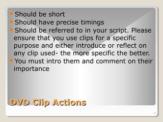 10 
Should be short 
Should have precise timings 
Should be referred to in your script. Please 
ensure that you use clips for a specific 
purpose and either introduce or reflect on 
any clip used- the more specific the better. 
You must intro them and comment on their 
importance 
DDVVDD CClliipp AAccttiioonnss 
 
