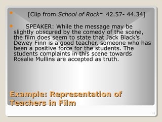 11 
 [Clip from School of Rock- 42.57- 44.34] 
 SPEAKER: While the message may be 
slightly obscured by the comedy of the scene, 
the film does seem to state that Jack Black’s 
Dewey Finn is a good teacher, someone who has 
been a positive force for the students. The 
students complaints in this scene towards 
Rosalie Mullins are accepted as truth. 
Example: RReepprreesseennttaattiioonn ooff 
TTeeaacchheerrss iinn FFiillmm 
 