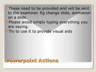 These need to be provided and will be sent 
to the examiner. Eg change slide, animation 
on a slide 
Please avoid simply typing everything you 
are saying. 
Try to use it to provide visual aids 
12 
PPoowweerrppooiinntt AAccttiioonnss 
 