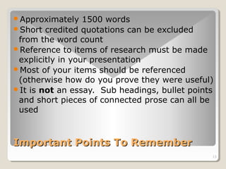 Approximately 1500 words 
Short credited quotations can be excluded 
from the word count 
Reference to items of research must be made 
explicitly in your presentation 
Most of your items should be referenced 
(otherwise how do you prove they were useful) 
It is not an essay. Sub headings, bullet points 
and short pieces of connected prose can all be 
used 
13 
IImmppoorrttaanntt PPooiinnttss TToo RReemmeemmbbeerr 
 