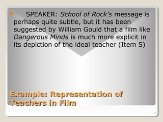 14 
 SPEAKER: School of Rock’s message is 
perhaps quite subtle, but it has been 
suggested by William Gould that a film like 
Dangerous Minds is much more explicit in 
its depiction of the ideal teacher (Item 5) 
Example: RReepprreesseennttaattiioonn ooff 
TTeeaacchheerrss iinn FFiillmm 
 