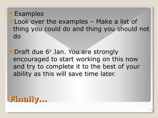 Examples 
Look over the examples – Make a list of 
thing you could do and thing you should not 
do 
16 
Draft due 6th Jan. You are strongly 
encouraged to start working on this now 
and try to complete it to the best of your 
ability as this will save time later. 
FFiinnaallllyy…… 
 