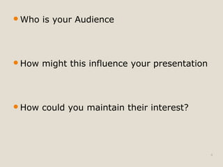 Who is your Audience 
How might this influence your presentation 
How could you maintain their interest? 
4 
 
