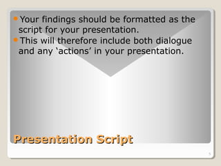 5 
Your findings should be formatted as the 
script for your presentation. 
This will therefore include both dialogue 
and any ‘actions’ in your presentation. 
PPrreesseennttaattiioonn SSccrriipptt 
 