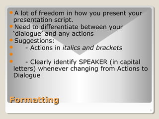 6 
A lot of freedom in how you present your 
presentation script. 
Need to differentiate between your 
‘dialogue’ and any actions 
Suggestions: 
 - Actions in italics and brackets 
 
 - Clearly identify SPEAKER (in capital 
letters) whenever changing from Actions to 
Dialogue 
FFoorrmmaattttiinngg 
 