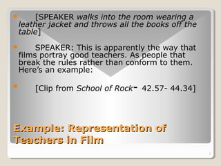 7 
 [SPEAKER walks into the room wearing a 
leather jacket and throws all the books off the 
table] 
 SPEAKER: This is apparently the way that 
films portray good teachers. As people that 
break the rules rather than conform to them. 
Here’s an example: 
 [Clip from School of Rock- 42.57- 44.34] 
Example: RReepprreesseennttaattiioonn ooff 
TTeeaacchheerrss iinn FFiillmm 
 