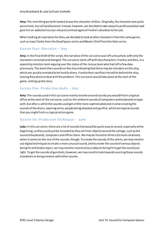 Amy Brockbank& Luke Sullivan-Corbelle
BTEC Level 3 Games Design Unit 73: SoundFor ComputerGames
Amy: The nextthingwe bothlookedatwasthe character of Alex.Originally,the characterwasquite
pessimistic,butstill professional.Instead,however,we decidedtotake awayhisprofessionalismand
give himan addictiontocryo-sleeptocontrastagainstFrankie’sdevotiontoherjob.
WhenlookingatinspirationforAlex,we decidedtolookatothercharacters fromthe same genre,
such as Isaac Clarke from the DeadSpace seriesandMasterChief fromthe Halo series.
Section Four: Narrative – Amy
Amy: In the final draftof the script,the narrative of the cut scene was leftuntouched,withonlythe
characters revisitedandchanged.The cutscene starts off withtwocharacters; Frankie andAlex,ina
spaceshipmonitorroomarguingoverthe statusof the rescue teamwhohad leftafew days
previously.The alarmthensoundsonthe shipindicatingthatthere maybe intrudersonthe ship,
whichare quicklyrevealedtobe hostilealiens.Frankiethensacrificesherselftodefendthe ship,
leavingAlexalone todeal withthe problem.Thiscutscene wouldtake place atthe start of the
game,settingupthe story.
Section Five: Production Audio – Amy
Amy: The soundsusedinthis cut scene mainlyrevolve aroundsoundsyouwouldfindinatypical
office atthe start of the cut scene,suchas the ambientsoundsof computersandkeyboardstotype
with,butaftera while the soundsusedgetalittle more sophisticatedandinvolve creatingthe
soundsof the aliens,openingvents,peoplebeingattackedand gunfire,whichare typical sounds
that youmightfindina typical actiongame.
Section Six: Production Techniques – Luke
Luke: In this cut scene,there are a lotof soundsthatwouldbe quite easytorecord,especiallyatthe
beginning,sotheycouldjustbe recordedastheyare from objectsaroundthe college,suchasthe
soundof keyboards,computersandoffice chairs.We maybe forcedto thinka bitmore creatively
whenitcomesto the rest of the sounds,though.Tocreate the soundsof the aliens,we mayneedto
use digital techniquestocreate a more unusual sound,andtocreate the soundof variousobjects
beinghitandbrokenopen,we mayneedto recordvariousobjects beinghittogetthe soundjust
right.To get the soundsof gunshots,however,we mayneedtolooktowardssourcingthose sounds
elsewhere orbeingcreative withothersounds.
 