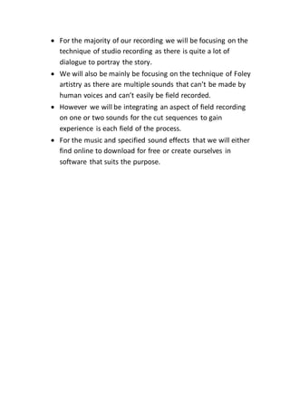  For the majority of our recording we will be focusing on the
technique of studio recording as there is quite a lot of
dialogue to portray the story.
 We will also be mainly be focusing on the technique of Foley
artistry as there are multiple sounds that can’t be made by
human voices and can’t easily be field recorded.
 However we will be integrating an aspect of field recording
on one or two sounds for the cut sequences to gain
experience is each field of the process.
 For the music and specified sound effects that we will either
find online to download for free or create ourselves in
software that suits the purpose.
 