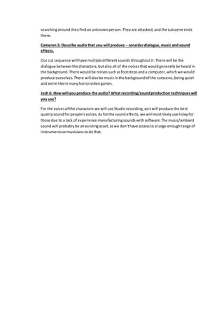 searchingaroundtheyfindanunknownperson.Theyare attacked,andthe cutscene ends
there.
Cameron 5: Describe audio that you will produce – considerdialogue,music and sound
effects.
Our cut sequence willhave multiple differentsoundsthroughoutit.There will be the
dialogue betweenthe characters,butalso all of the noisesthatwouldgenerallybe heardin
the background.There wouldbe noisessuchasfootstepsanda computer,whichwe would
produce ourselves.There willalsobe musicinthe backgroundof the cutscene,beingquiet
and eerie likeinmanyhorrorvideogames.
Josh 6: How will you produce the audio? What recording/soundproduction techniqueswill
you use?
For the voicesof the characters we will use Studiorecording,asitwill produce the best
qualitysoundforpeople’svoices.Asforthe soundeffects,we willmostlikelyuse Foleyfor
those due to a lack of experience manufacturingsoundswithsoftware.The music/ambient
soundwill probablybe anexistingasset,aswe don’thave accessto a large enoughrange of
instrumentsormusicianstodothat.
 