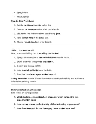  Spray bottle
 Match/lighter
Step-by-Step Procedure:
1. Cut the cardboard to make rocket fins.
2. Create a rocket cone and attach it to the bottle.
3. Secure the fins and cone to the bottle using glue.
4. Poke a small hole in the bottle cap.
5. Make a rocket stand out of cardboard.
Slide 11: Rocket Launch!
Now comes the thrilling part: Launching the Rocket!
1. Spray a small amount of denatured alcohol into the rocket.
2. Shake the bottle to vaporize the alcohol.
3. Quickly seal the cap tightly.
4. Light a match or lighter near the hole.
5. Stand back and watch your rocket launch!
Safety Reminder: Handle fire and flammable substances carefully, and maintain a
safe distance during launch!
Slide 12: Reflection & Discussion
Let’s reflect on our experience:
1. What challenges might teachers encounter when conducting this
experiment in class?
2. How can we ensure student safety while maximizing engagement?
3. How does Newton’s Second Law apply to our rocket launches?
 
