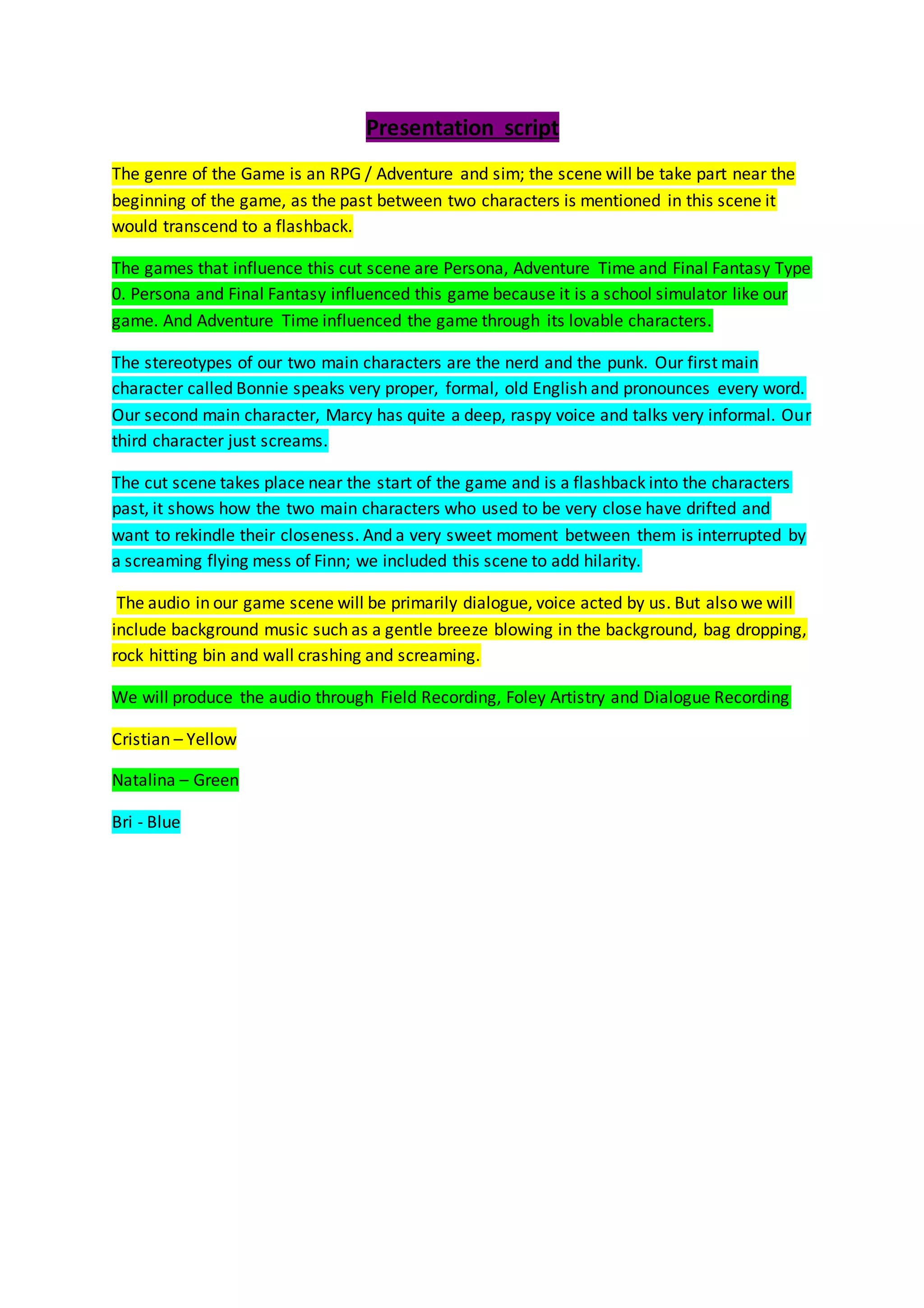 Presentation script
The genre of the Game is an RPG / Adventure and sim; the scene will be take part near the
beginning of the game, as the past between two characters is mentioned in this scene it
would transcend to a flashback.
The games that influence this cut scene are Persona, Adventure Time and Final Fantasy Type
0. Persona and Final Fantasy influenced this game because it is a school simulator like our
game. And Adventure Time influenced the game through its lovable characters.
The stereotypes of our two main characters are the nerd and the punk. Our first main
character called Bonnie speaks very proper, formal, old English and pronounces every word.
Our second main character, Marcy has quite a deep, raspy voice and talks very informal. Our
third character just screams.
The cut scene takes place near the start of the game and is a flashback into the characters
past, it shows how the two main characters who used to be very close have drifted and
want to rekindle their closeness. And a very sweet moment between them is interrupted by
a screaming flying mess of Finn; we included this scene to add hilarity.
The audio in our game scene will be primarily dialogue, voice acted by us. But also we will
include background music such as a gentle breeze blowing in the background, bag dropping,
rock hitting bin and wall crashing and screaming.
We will produce the audio through Field Recording, Foley Artistry and Dialogue Recording
Cristian – Yellow
Natalina – Green
Bri - Blue
 