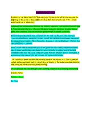 Presentation script
The genre of the Game is an RPG / Adventure and sim; the scene will be take part near the
beginning of the game, as the past between two characters is mentioned in this scene it
would transcend to a flashback.
The games that influence this cut scene are Persona, Adventure Time and Final Fantasy Type
0. Persona and Final Fantasy influenced this game because it is a school simulator like our
game. And Adventure Time influenced the game through its lovable characters.
The stereotypes of our two main characters are the nerd and the punk. Our first main
character called Bonnie speaks very proper, formal, old English and pronounces every word.
Our second main character, Marcy has quite a deep, raspy voice and talks very informal. Our
third character just screams.
The cut scene takes place near the start of the game and is a flashback into the characters
past, it shows how the two main characters who used to be very close have drifted and
want to rekindle their closeness. And a very sweet moment between them is interrupted by
a screaming flying mess of Finn; we included this scene to add hilarity.
The audio in our game scene will be primarily dialogue, voice acted by us. But also we will
include background music such as a gentle breeze blowing in the background, bag dropping,
rock hitting bin and wall crashing and screaming.
We will produce the audio through Field Recording, Foley Artistry and Dialogue Recording
Cristian – Yellow
Natalina – Green
Bri - Blue
 