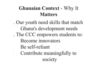 Ghanaian Context - Why It
Matters
. Our youth need skills that match
Ghana's development needs
. The CCC empowers students to:
0 Become innovators
0 Be self-reliant
0 Contribute meaningfully to
society
 