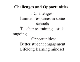 Challenges and Opportunities
. Challenges:
0 Limited resources in some
schools
0 Teacher re-training still
ongoing
. Opportunities:
0 Better student engagement
0 Lifelong learning mindset
 