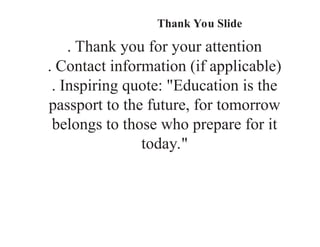 Thank You Slide
. Thank you for your attention
. Contact information (if applicable)
. Inspiring quote: "Education is the
passport to the future, for tomorrow
belongs to those who prepare for it
today."
 