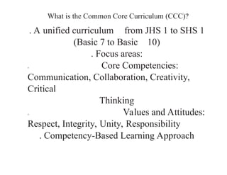 What is the Common Core Curriculum (CCC)?
. A unified curriculum from JHS 1 to SHS 1
(Basic 7 to Basic 10)
. Focus areas:
o Core Competencies:
Communication, Collaboration, Creativity,
Critical
Thinking
o Values and Attitudes:
Respect, Integrity, Unity, Responsibility
. Competency-Based Learning Approach
 