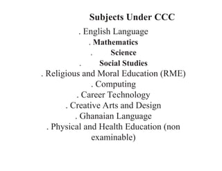Subjects Under CCC
. English Language
. Mathematics
. Science
. Social Studies
. Religious and Moral Education (RME)
. Computing
. Career Technology
. Creative Arts and Design
. Ghanaian Language
. Physical and Health Education (non­
examinable)
 