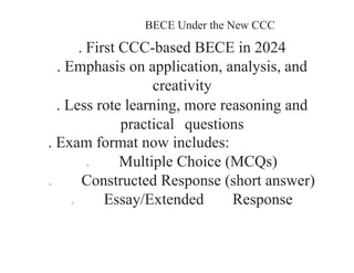 BECE Under the New CCC
. First CCC-based BECE in 2024
. Emphasis on application, analysis, and
creativity
. Less rote learning, more reasoning and
practical questions
. Exam format now includes:
o Multiple Choice (MCQs)
o Constructed Response (short answer)
o Essay/Extended Response
 
