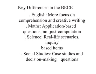 Key Differences in the BECE
. English: More focus on
comprehension and creative writing
. Maths: Application-based
questions, not just computation
. Science: Real-life scenarios,
inquiry­
based items
. Social Studies: Case studies and
decision-making questions
 