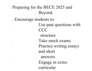 Preparing for the BECE 2025 and
Beyond
. Encourage students to:
0 Use past questions with
CCC
structure
0 Take mock exams
0 Practice writing essays
and short
answers
0 Engage in extra-
curricular
 