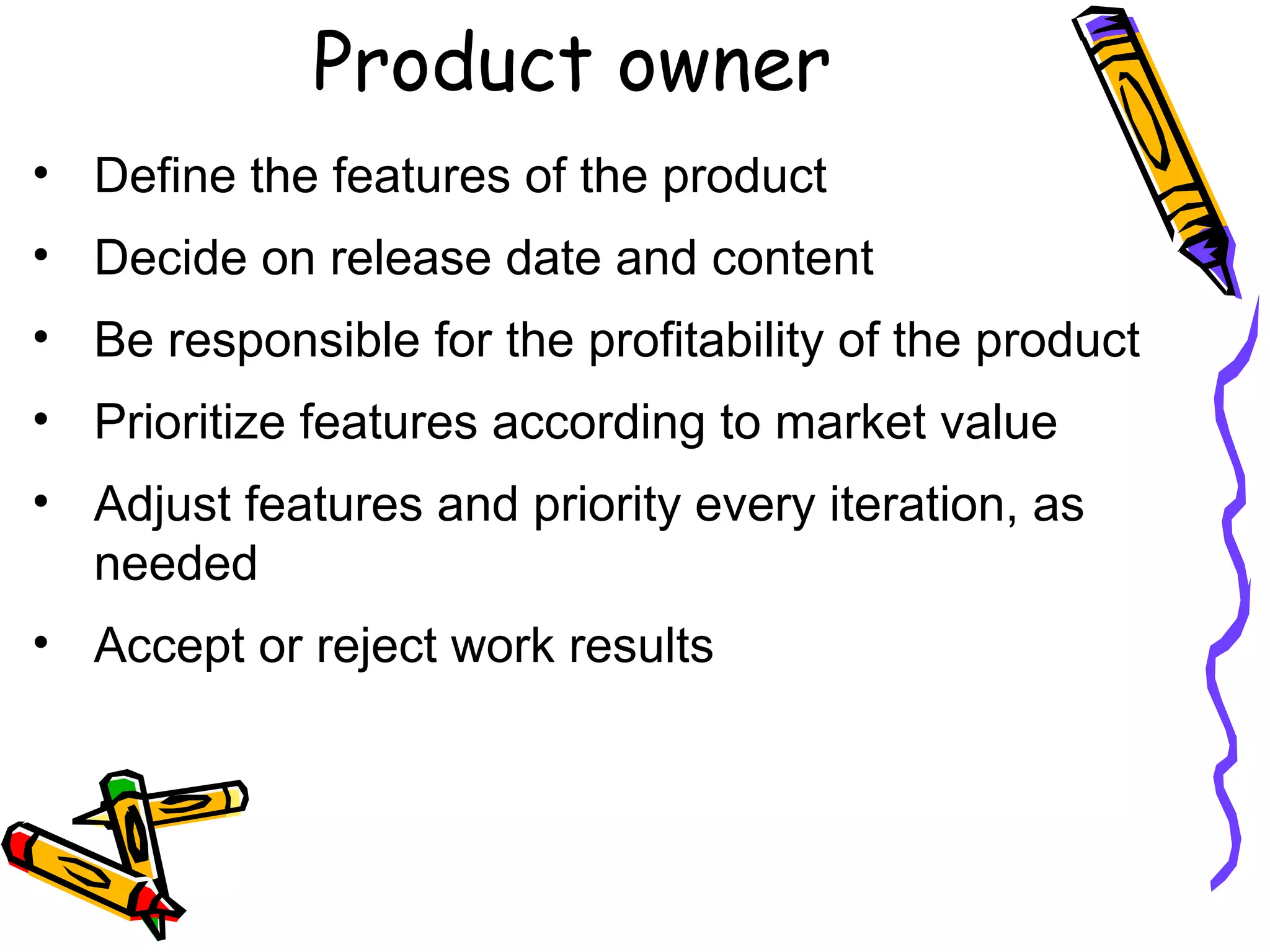 Product owner
• Define the features of the product
• Decide on release date and content
• Be responsible for the profitability of the product
• Prioritize features according to market value
• Adjust features and priority every iteration, as
needed
• Accept or reject work results
 