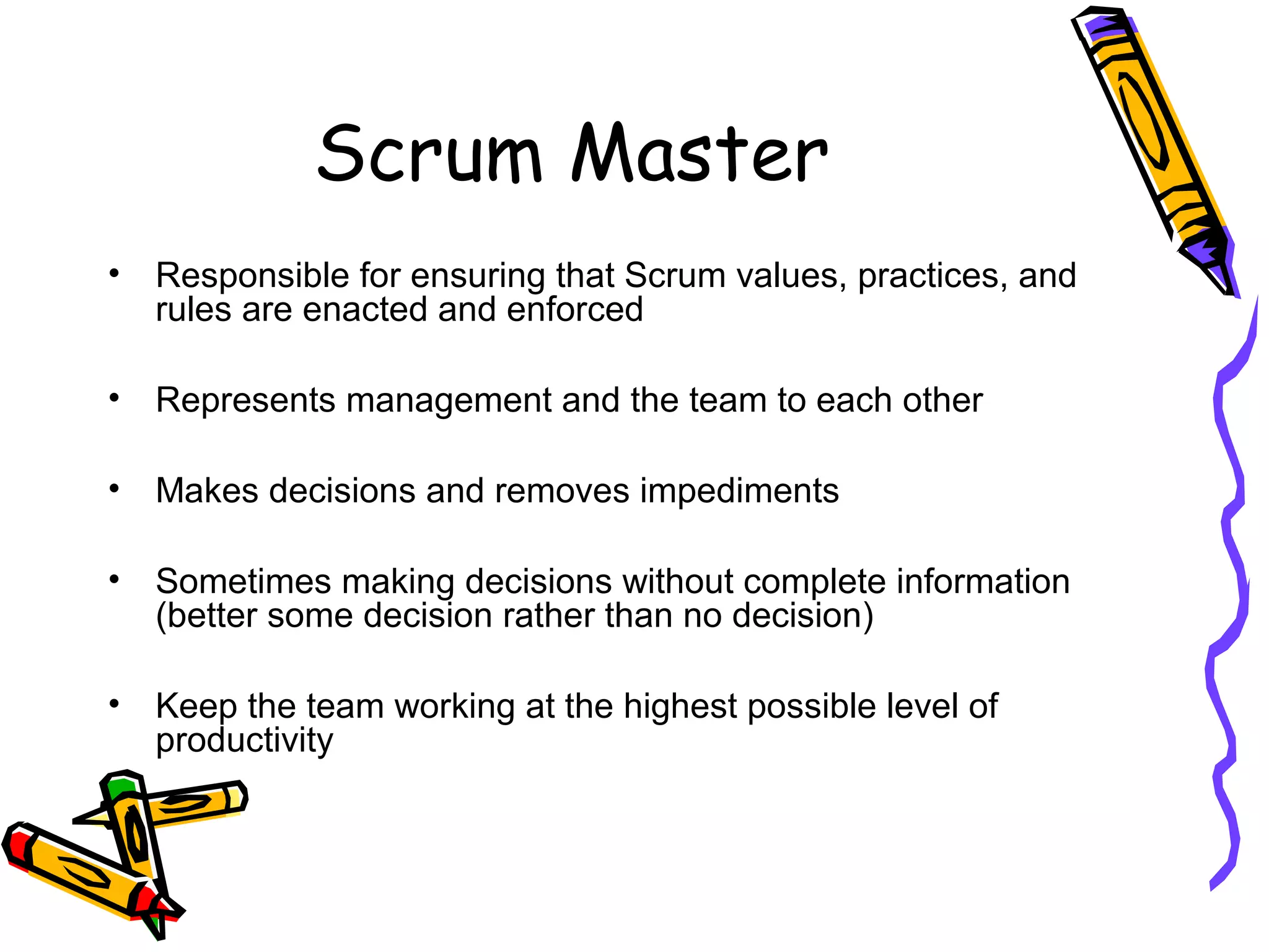 Scrum Master
• Responsible for ensuring that Scrum values, practices, and
rules are enacted and enforced
• Represents management and the team to each other
• Makes decisions and removes impediments
• Sometimes making decisions without complete information
(better some decision rather than no decision)
• Keep the team working at the highest possible level of
productivity
 