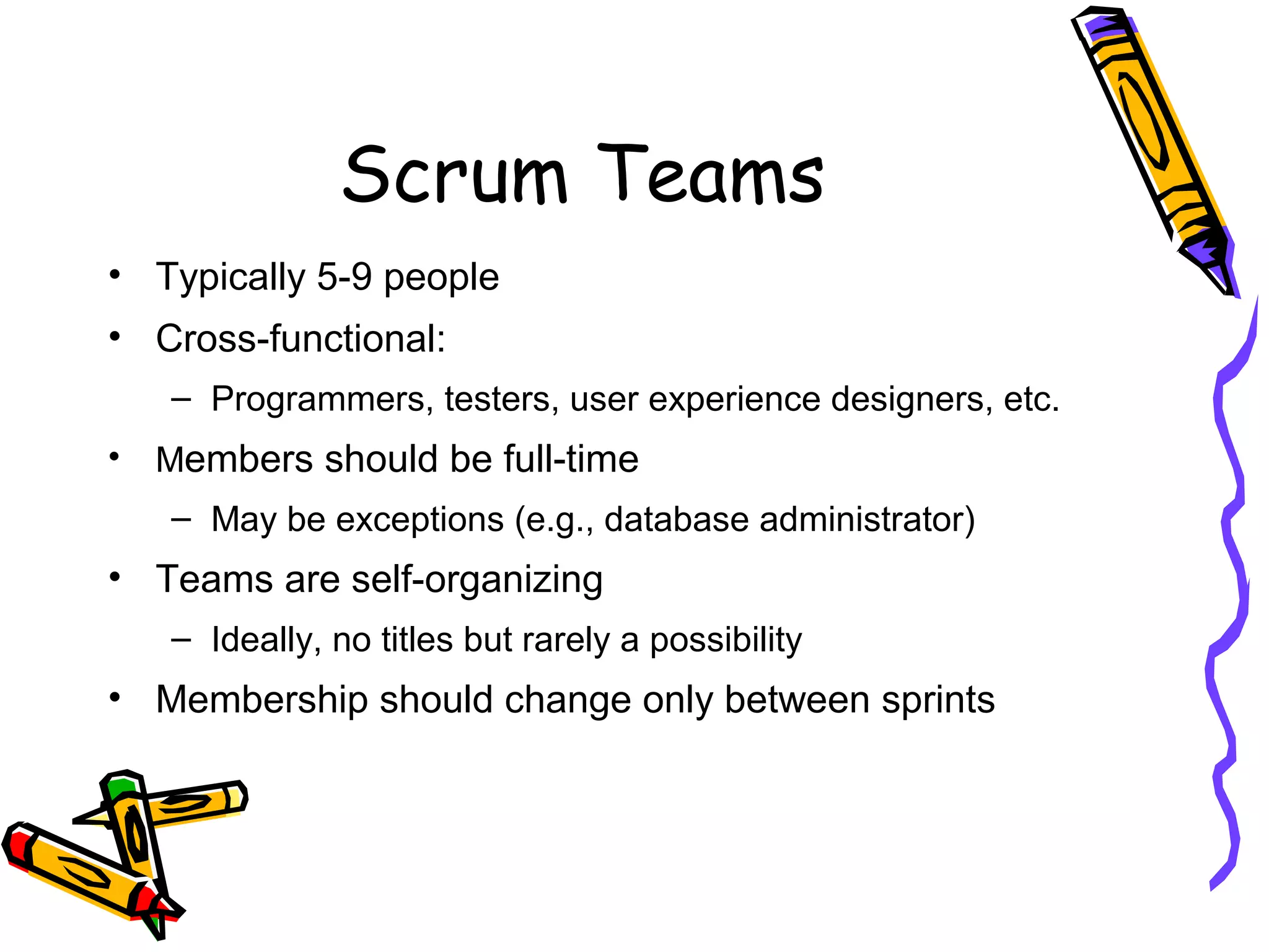 Scrum Teams
• Typically 5-9 people
• Cross-functional:
– Programmers, testers, user experience designers, etc.
• Members should be full-time
– May be exceptions (e.g., database administrator)
• Teams are self-organizing
– Ideally, no titles but rarely a possibility
• Membership should change only between sprints
 