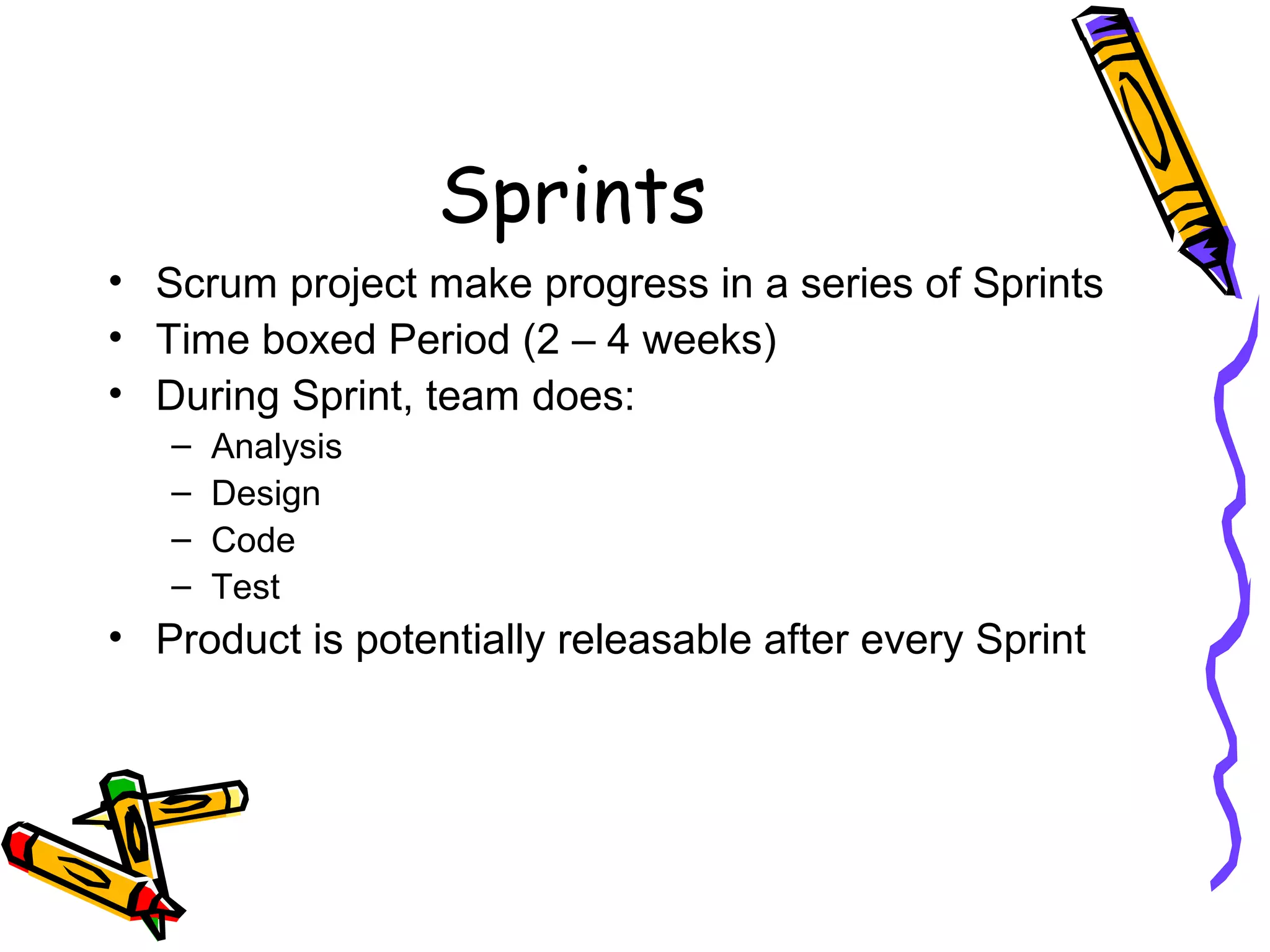 Sprints
• Scrum project make progress in a series of Sprints
• Time boxed Period (2 – 4 weeks)
• During Sprint, team does:
– Analysis
– Design
– Code
– Test
• Product is potentially releasable after every Sprint
 