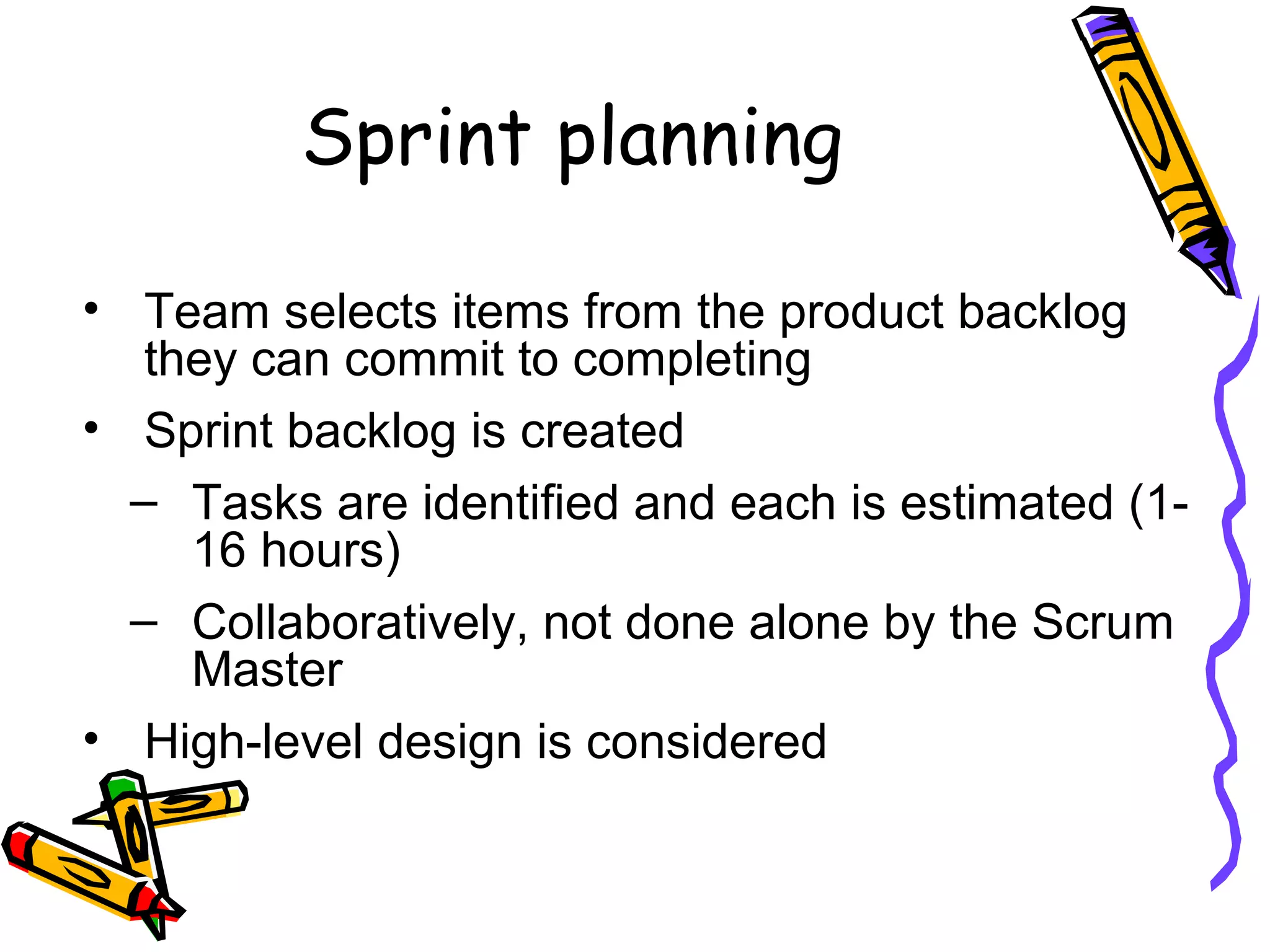 Sprint planning
• Team selects items from the product backlog
they can commit to completing
• Sprint backlog is created
– Tasks are identified and each is estimated (1-
16 hours)
– Collaboratively, not done alone by the Scrum
Master
• High-level design is considered
 