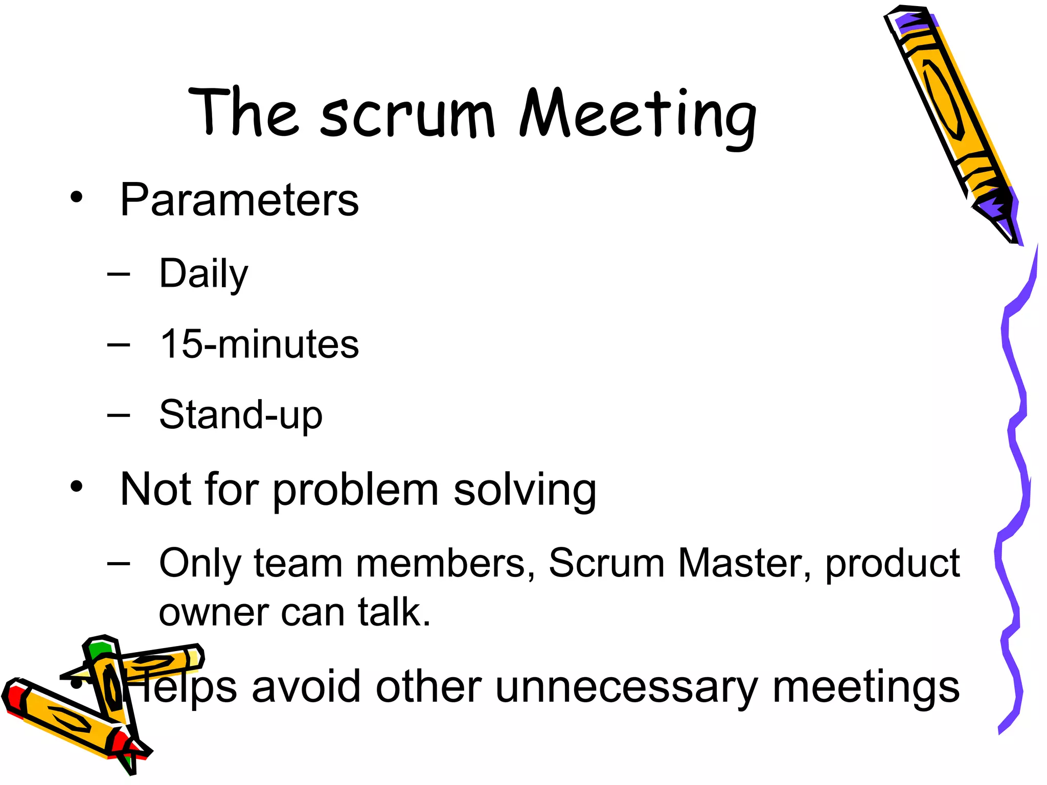 The scrum Meeting
• Parameters
– Daily
– 15-minutes
– Stand-up
• Not for problem solving
– Only team members, Scrum Master, product
owner can talk.
• Helps avoid other unnecessary meetings
 
